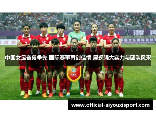 中国女足奋勇争先 国际赛事再创佳绩 展现强大实力与团队风采
